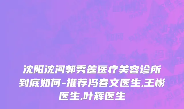 沈阳沈河郭秀莲医疗美容诊所到底如何-推荐冯春文医生,王彬医生,叶辉医生