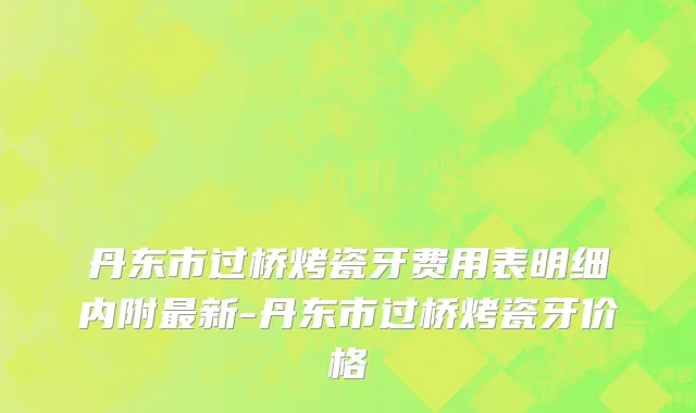 丹东市过桥烤瓷牙费用表明细内附最新-丹东市过桥烤瓷牙价格