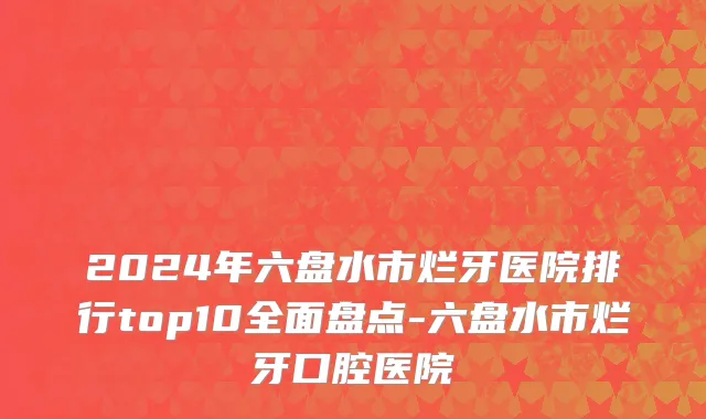 2024年六盘水市烂牙医院排行top10全面盘点-六盘水市烂牙口腔医院