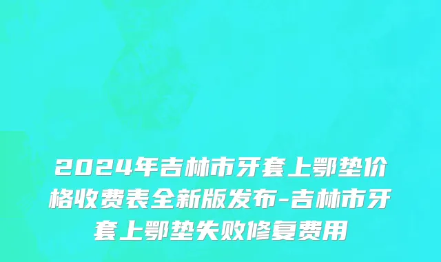 2024年吉林市牙套上鄂垫价格收费表全新版发布-吉林市牙套上鄂垫失败修复费用