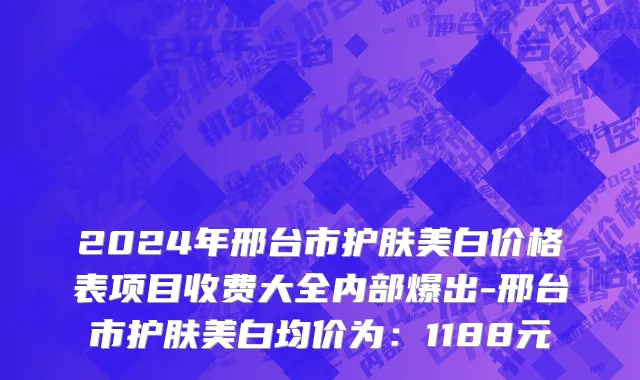 2024年邢台市护肤美白价格表项目收费大全内部爆出-邢台市护肤美白均价为：1188元