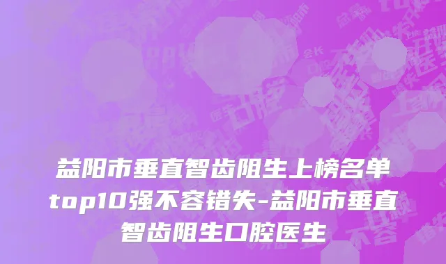 益阳市垂直智齿阻生上榜名单top10强不容错失-益阳市垂直智齿阻生口腔医生