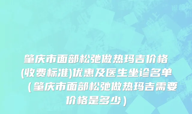 肇庆市面部松弛做热玛吉价格(收费标准)优惠及医生坐诊名单（肇庆市面部松弛做热玛吉需要价格是多少）