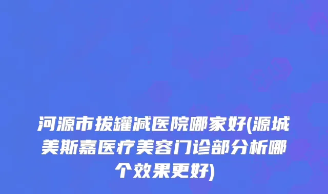 河源市拔罐减医院哪家好(源城美斯嘉医疗美容门诊部分析哪个效果更好)