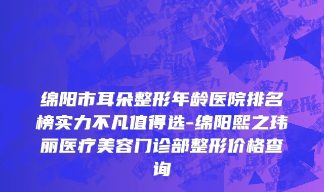 绵阳市耳朵整形年龄医院排名榜实力不凡值得选-绵阳熙之玮丽医疗美容门诊部整形价格查询