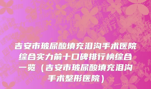 吉安市玻尿酸填充泪沟手术医院综合实力前十口碑排行榜综合一览（吉安市玻尿酸填充泪沟手术整形医院）