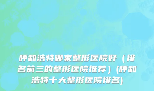 呼和浩特哪家整形医院好（排名前三的整形医院推荐）(呼和浩特十大整形医院排名)