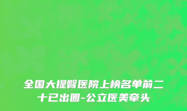 全国大提臀医院上榜名单前二十已出圈-公立医美牵头