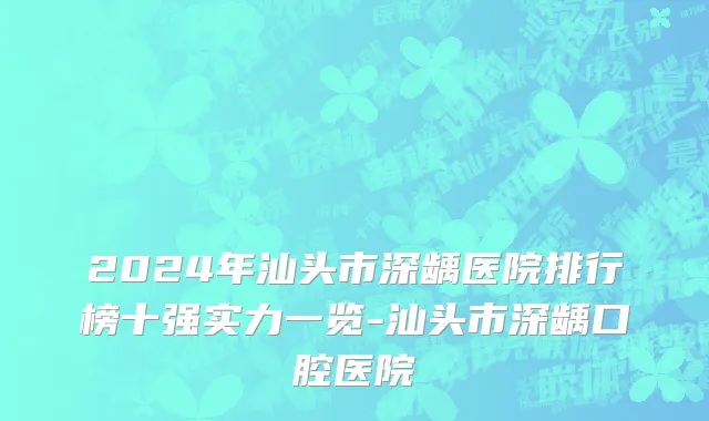 2024年汕头市深龋医院排行榜十强实力一览-汕头市深龋口腔医院