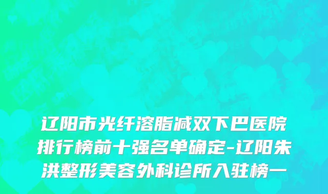 辽阳市光纤溶脂减双下巴医院排行榜前十强名单确定-辽阳朱洪整形美容外科诊所入驻榜一