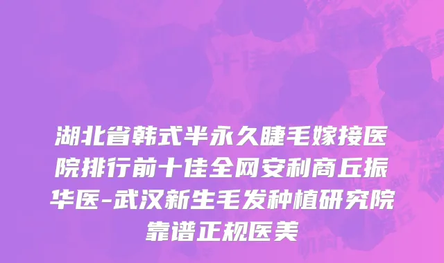 湖北省韩式半永久睫毛嫁接医院排行前十佳全网安利商丘振华医-武汉新生毛发种植研究院靠谱正规医美