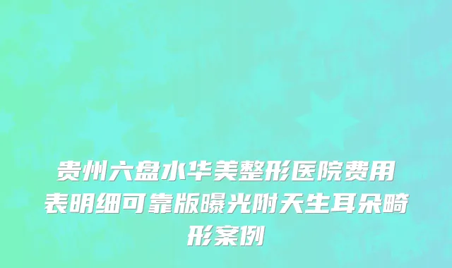 贵州六盘水华美整形医院费用表明细可靠版曝光附天生耳朵畸形案例