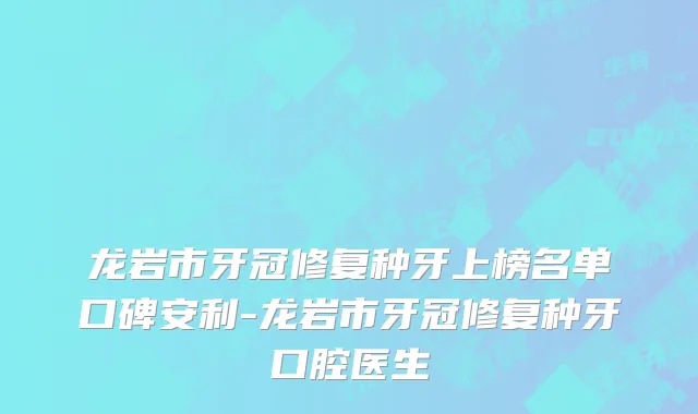 龙岩市牙冠修复种牙上榜名单口碑安利-龙岩市牙冠修复种牙口腔医生