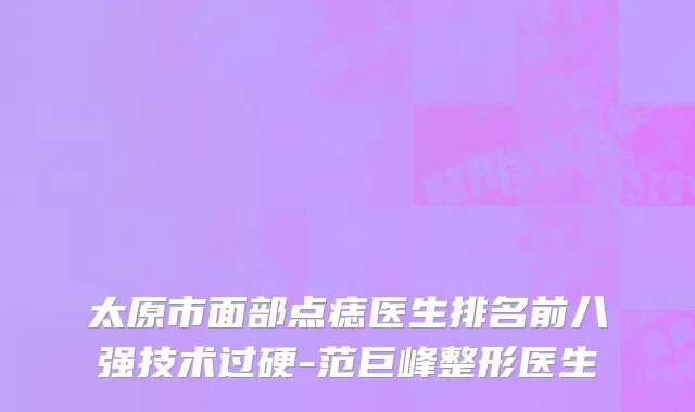 太原市面部点痣医生排名前八强技术过硬-范巨峰整形医生