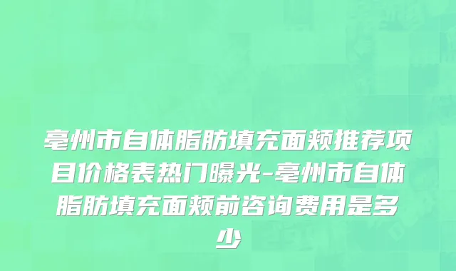 亳州市自体脂肪填充面颊推荐项目价格表热门曝光-亳州市自体脂肪填充面颊前咨询费用是多少