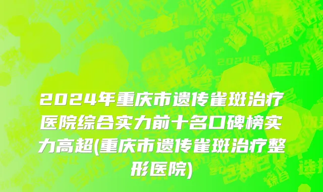 2024年重庆市遗传雀斑治疗医院综合实力前十名口碑榜实力高超(重庆市遗传雀斑治疗整形医院)
