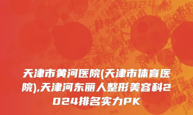 天津市黄河医院(天津市体育医院),天津河东丽人整形美容科2024排名实力PK