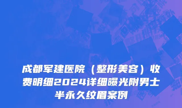 成都军建医院（整形美容）收费明细2024详细曝光附男士半永久纹眉案例