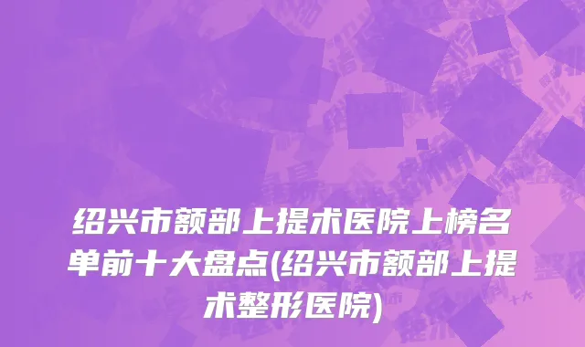 绍兴市额部上提术医院上榜名单前十大盘点(绍兴市额部上提术整形医院)