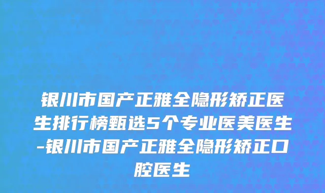 银川市国产正雅全隐形矫正医生排行榜甄选5个专业医美医生-银川市国产正雅全隐形矫正口腔医生