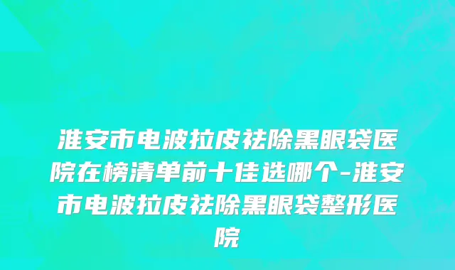 淮安市电波拉皮祛除黑眼袋医院在榜清单前十佳选哪个-淮安市电波拉皮祛除黑眼袋整形医院