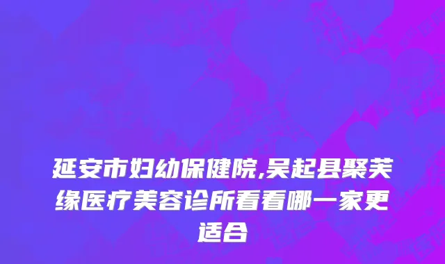 延安市妇幼保健院,吴起县聚芙缘医疗美容诊所看看哪一家更适合
