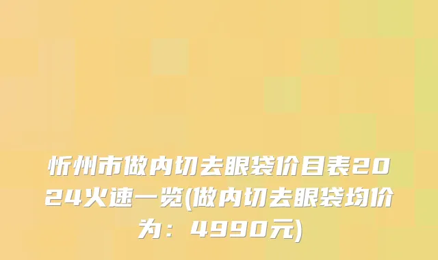 忻州市做内切去眼袋价目表2024火速一览(做内切去眼袋均价为：4990元)