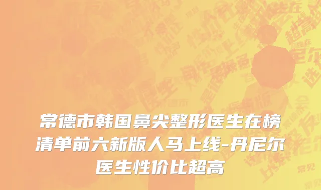 常德市韩国鼻尖整形医生在榜清单前六新版人马上线-丹尼尔医生性价比超高
