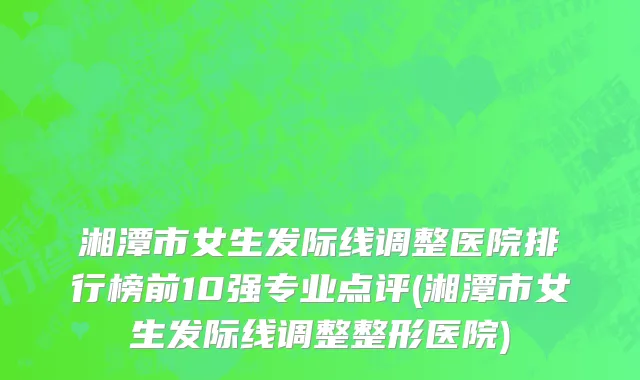 湘潭市女生发际线调整医院排行榜前10强专业点评(湘潭市女生发际线调整整形医院)