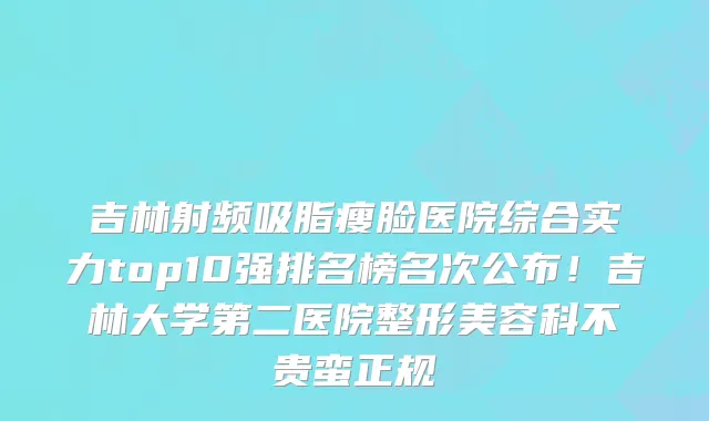 吉林射频吸脂瘦脸医院综合实力top10强排名榜名次公布！吉林大学第二医院整形美容科不贵蛮正规