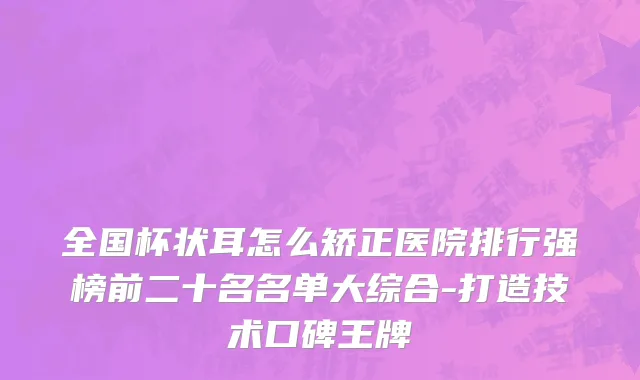全国杯状耳怎么矫正医院排行强榜前二十名名单大综合-打造技术口碑王牌