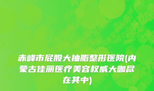 赤峰市屁股大抽脂整形医院(内蒙古佳丽医疗美容权威大咖尽在其中)