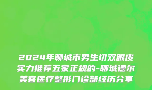 2024年聊城市男生切双眼皮实力推荐五家正规的-聊城德尔美客医疗整形门诊部经历分享