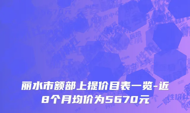 丽水市额部上提价目表一览-近8个月均价为5670元