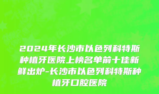 2024年长沙市以色列科特斯种植牙医院上榜名单前十佳新鲜出炉-长沙市以色列科特斯种植牙口腔医院