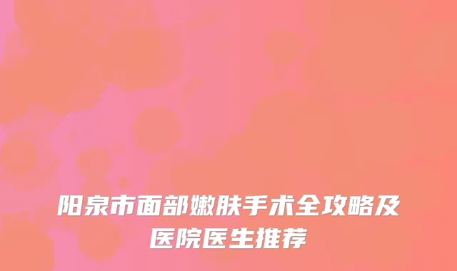 阳泉市面部嫩肤手术全攻略及医院医生推荐