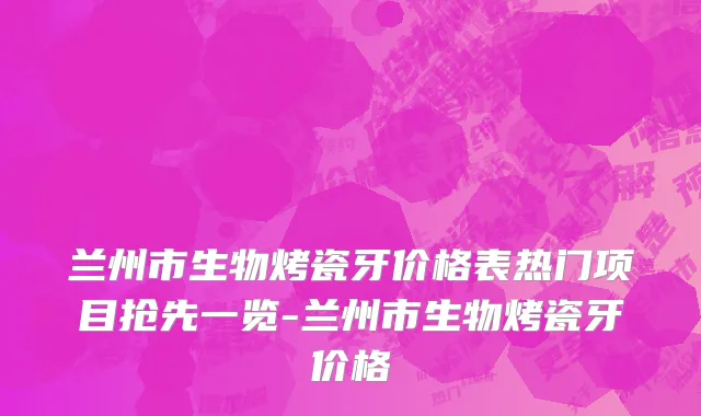 兰州市生物烤瓷牙价格表热门项目抢先一览-兰州市生物烤瓷牙价格