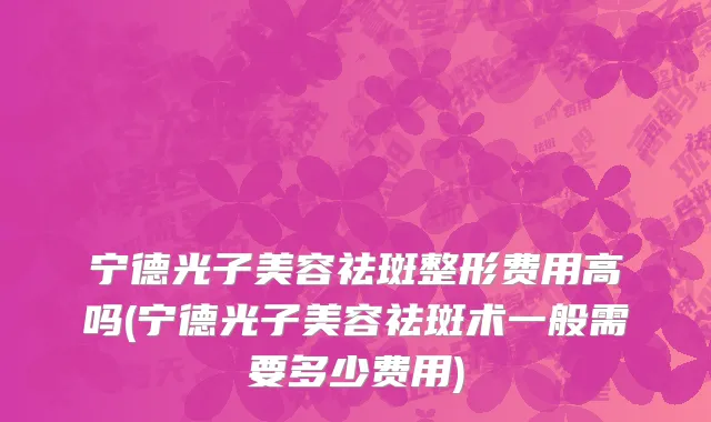 宁德光子美容祛斑整形费用高吗(宁德光子美容祛斑术一般需要多少费用)