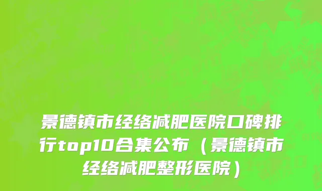 景德镇市经络减肥医院口碑排行top10合集公布（景德镇市经络减肥整形医院）