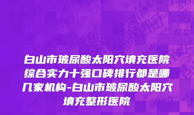 白山市玻尿酸太阳穴填充医院综合实力十强口碑排行都是哪几家机构-白山市玻尿酸太阳穴填充整形医院