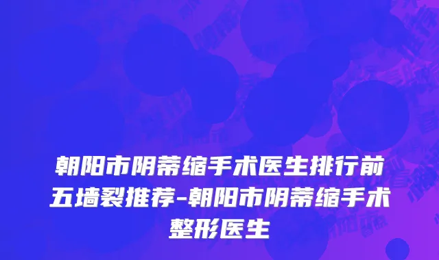 朝阳市阴蒂缩手术医生排行前五墙裂推荐-朝阳市阴蒂缩手术整形医生