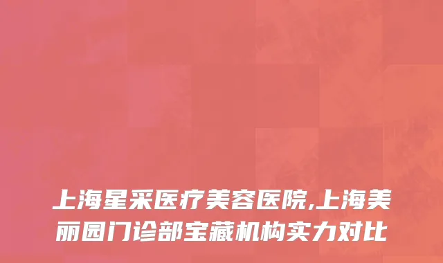 上海星采医疗美容医院,上海美丽园门诊部宝藏机构实力对比