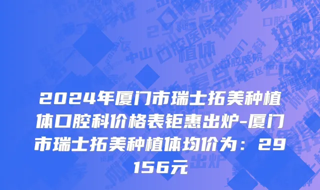 2024年厦门市瑞士拓美种植体口腔科价格表钜惠出炉-厦门市瑞士拓美种植体均价为：29156元