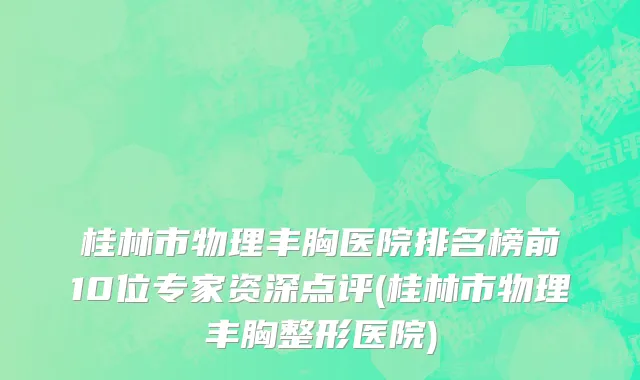 桂林市物理丰胸医院排名榜前10位专家资深点评(桂林市物理丰胸整形医院)