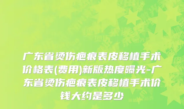 广东省烫伤疤痕表皮移植手术价格表(费用)新版热度曝光-广东省烫伤疤痕表皮移植手术价钱大约是多少