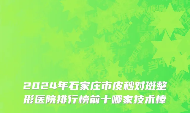 2024年石家庄市皮秒对斑整形医院排行榜前十哪家技术棒