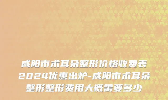 咸阳市术耳朵整形价格收费表2024优惠出炉-咸阳市术耳朵整形整形费用大概需要多少