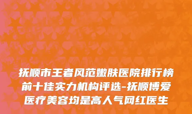 抚顺市王者风范嫩肤医院排行榜前十佳实力机构评选-抚顺博爱医疗美容均是高人气网红医生