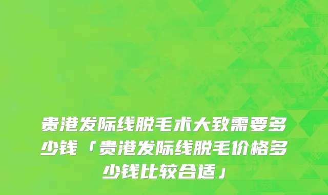贵港发际线脱毛术大致需要多少钱「贵港发际线脱毛价格多少钱比较合适」