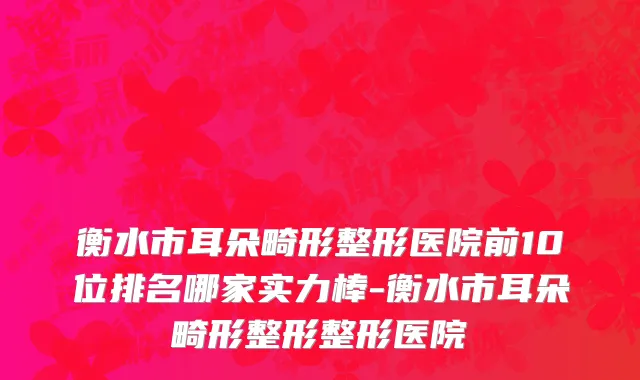 衡水市耳朵畸形整形医院前10位排名哪家实力棒-衡水市耳朵畸形整形整形医院